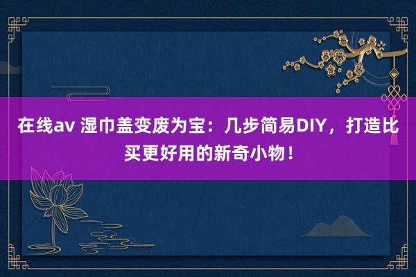 在线av 湿巾盖变废为宝：几步简易DIY，打造比买更好用的新奇小物！