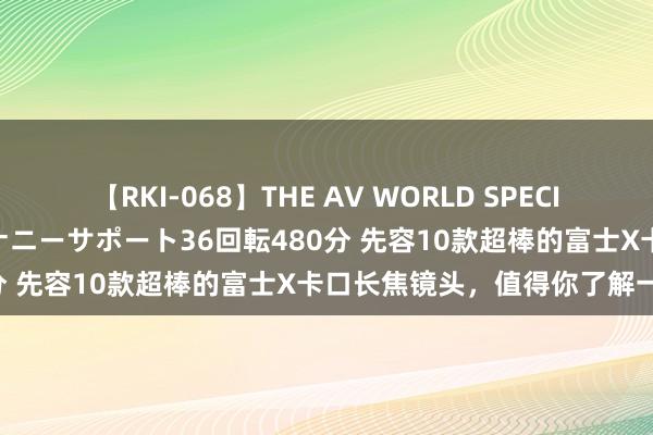 【RKI-068】THE AV WORLD SPECIAL あなただけに 最高のオナニーサポート36回転480分 先容10款超棒的富士X卡口长焦镜头，值得你了解一下