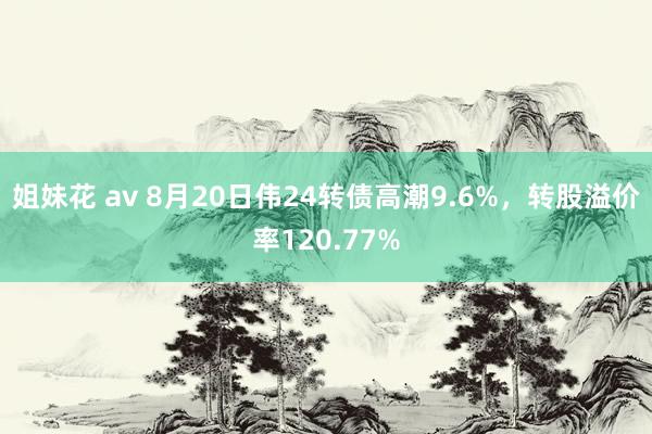 姐妹花 av 8月20日伟24转债高潮9.6%，转股溢价率120.77%