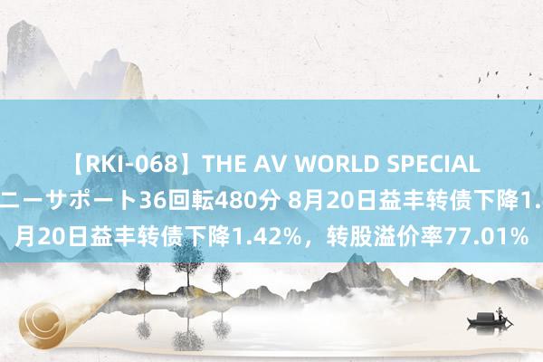 【RKI-068】THE AV WORLD SPECIAL あなただけに 最高のオナニーサポート36回転480分 8月20日益丰转债下降1.42%，转股溢价率77.01%