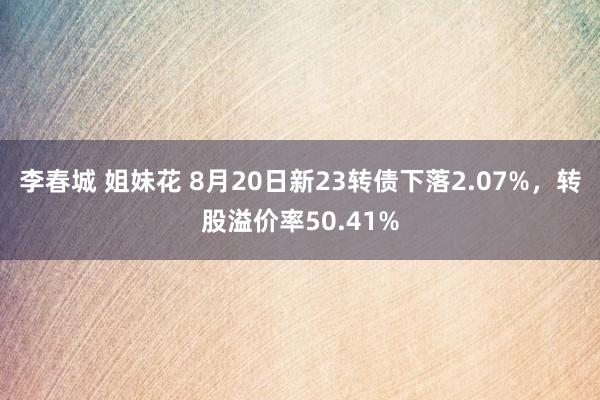 李春城 姐妹花 8月20日新23转债下落2.07%，转股溢价率50.41%