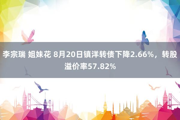 李宗瑞 姐妹花 8月20日镇洋转债下降2.66%，转股溢价率57.82%