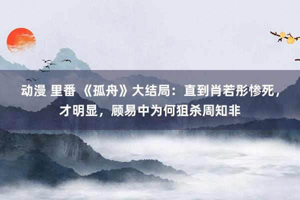 动漫 里番 《孤舟》大结局：直到肖若彤惨死，才明显，顾易中为何狙杀周知非