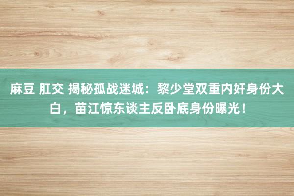 麻豆 肛交 揭秘孤战迷城：黎少堂双重内奸身份大白，苗江惊东谈主反卧底身份曝光！