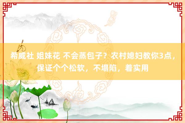 希威社 姐妹花 不会蒸包子？农村媳妇教你3点，保证个个松软，不塌陷，着实用