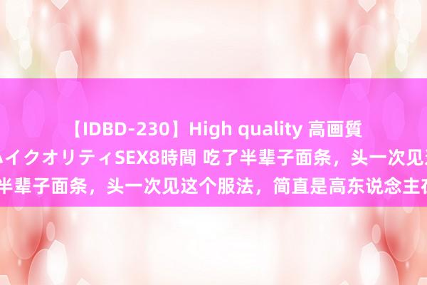 【IDBD-230】High quality 高画質で魅せます！究極のIP女優ハイクオリティSEX8時間 吃了半辈子面条，头一次见这个服法，简直是高东说念主在民间