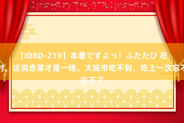 【IDBD-219】本番ですよっ！ふたたび 在农村，这说念菜才是一绝，大城市吃不到，吃上一次忘不了