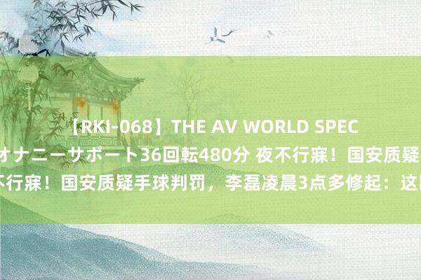 【RKI-068】THE AV WORLD SPECIAL あなただけに 最高のオナニーサポート36回転480分 夜不行寐！国安质疑手球判罚，李磊凌晨3点多修起：这即是足球啊