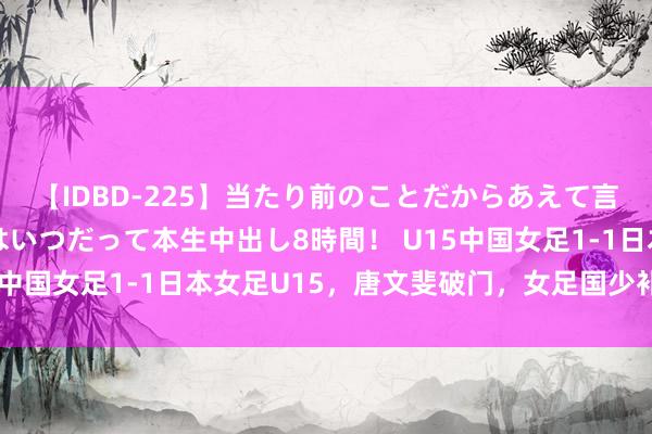 【IDBD-225】当たり前のことだからあえて言わなかったけど…IPはいつだって本生中出し8時間！ U15中国女足1-1日本女足U15，唐文斐破门，女足国少补时丢球