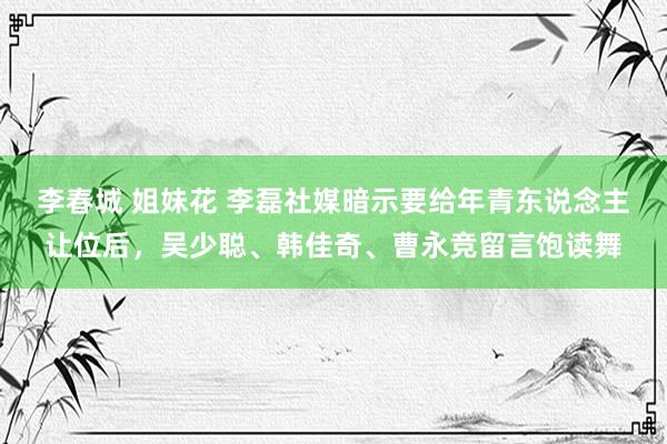 李春城 姐妹花 李磊社媒暗示要给年青东说念主让位后，吴少聪、韩佳奇、曹永竞留言饱读舞