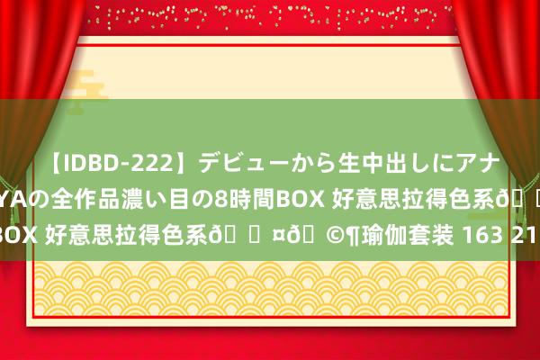 【IDBD-222】デビューから生中出しにアナルまで！最強の芸能人AYAの全作品濃い目の8時間BOX 好意思拉得色系??瑜伽套装 163 215斤