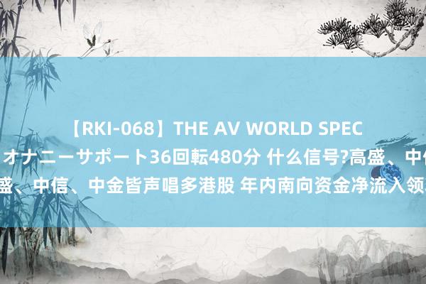 【RKI-068】THE AV WORLD SPECIAL あなただけに 最高のオナニーサポート36回転480分 什么信号?高盛、中信、中金皆声唱多港股 年内南向资金净流入领域已创历史同期新高