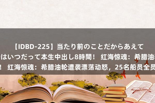 【IDBD-225】当たり前のことだからあえて言わなかったけど…IPはいつだって本生中出し8時間！ 红海惊魂：希腊油轮遭袭漂荡动怒，25名船员全员逃生