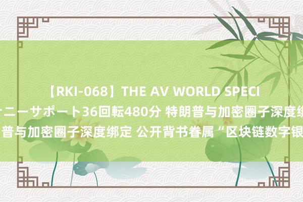 【RKI-068】THE AV WORLD SPECIAL あなただけに 最高のオナニーサポート36回転480分 特朗普与加密圈子深度绑定 公开背书眷属“区块链数字银行”技俩