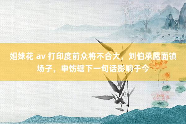 姐妹花 av 打印度前众将不合大，刘伯承露面镇场子，申饬辖下一句话影响于今