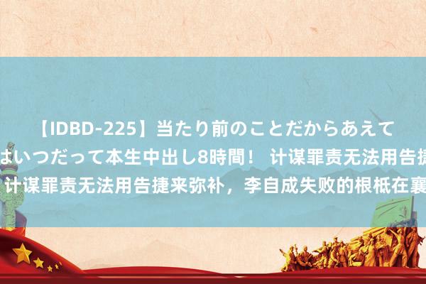 【IDBD-225】当たり前のことだからあえて言わなかったけど…IPはいつだって本生中出し8時間！ 计谋罪责无法用告捷来弥补，李自成失败的根柢在襄阳决策