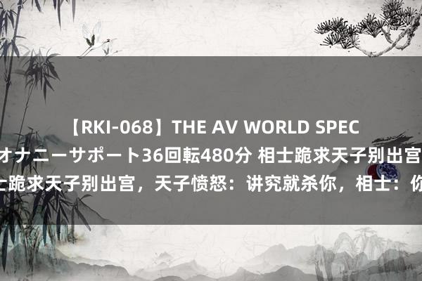 【RKI-068】THE AV WORLD SPECIAL あなただけに 最高のオナニーサポート36回転480分 相士跪求天子别出宫，天子愤怒：讲究就杀你，相士：你回不来了！