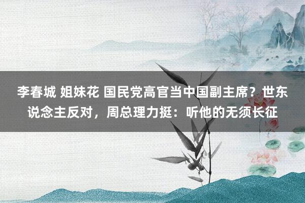 李春城 姐妹花 国民党高官当中国副主席？世东说念主反对，周总理力挺：听他的无须长征