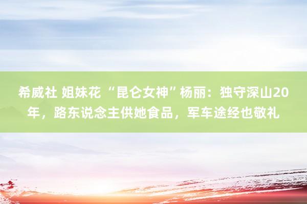 希威社 姐妹花 “昆仑女神”杨丽：独守深山20年，路东说念主供她食品，军车途经也敬礼