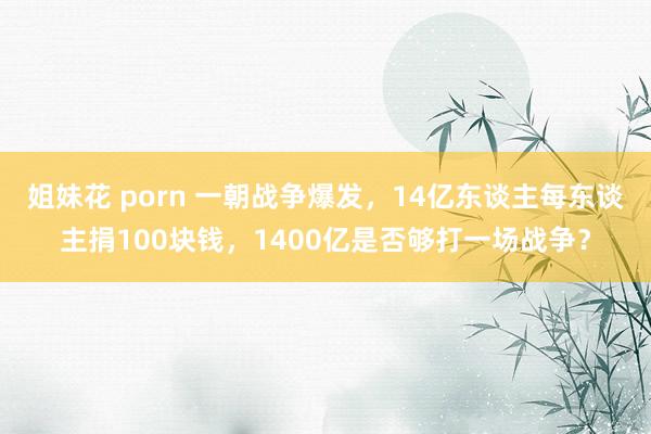 姐妹花 porn 一朝战争爆发，14亿东谈主每东谈主捐100块钱，1400亿是否够打一场战争？