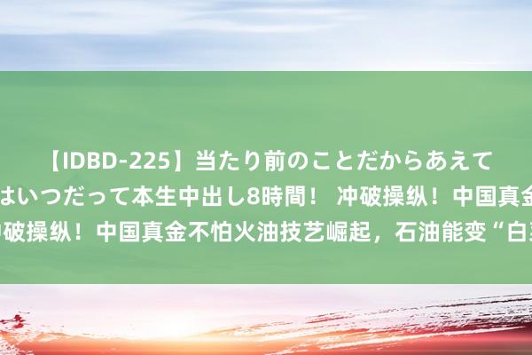 【IDBD-225】当たり前のことだからあえて言わなかったけど…IPはいつだって本生中出し8時間！ 冲破操纵！中国真金不怕火油技艺崛起，石油能变“白菜价”吗？