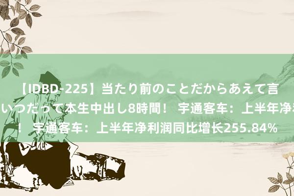 【IDBD-225】当たり前のことだからあえて言わなかったけど…IPはいつだって本生中出し8時間！ 宇通客车：上半年净利润同比增长255.84%