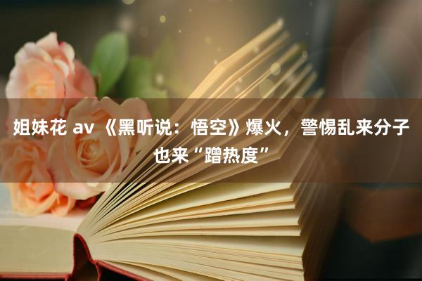 姐妹花 av 《黑听说：悟空》爆火，警惕乱来分子也来“蹭热度”