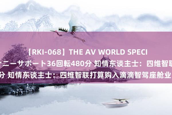 【RKI-068】THE AV WORLD SPECIAL あなただけに 最高のオナニーサポート36回転480分 知情东谈主士：四维智联打算购入滴滴智驾座舱业务