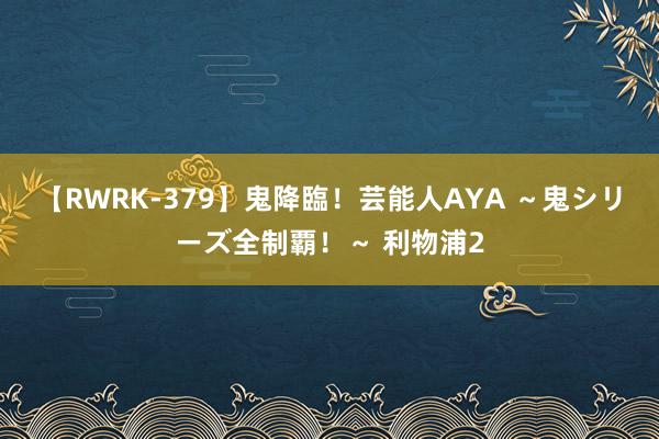 【RWRK-379】鬼降臨！芸能人AYA ～鬼シリーズ全制覇！～ 利物浦2