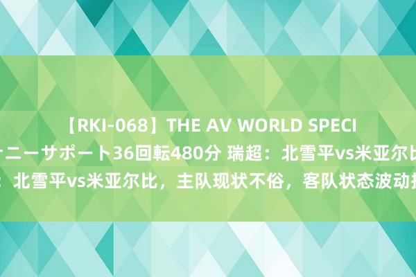 【RKI-068】THE AV WORLD SPECIAL あなただけに 最高のオナニーサポート36回転480分 瑞超：北雪平vs米亚尔比，主队现状不俗，客队状态波动抢分不易？