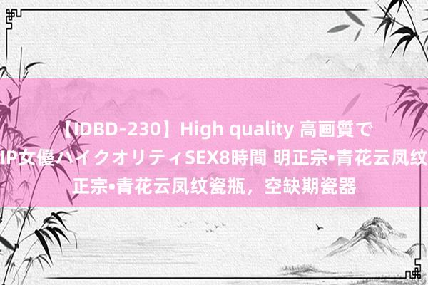 【IDBD-230】High quality 高画質で魅せます！究極のIP女優ハイクオリティSEX8時間 明正宗•青花云凤纹瓷瓶，空缺期瓷器