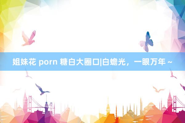 姐妹花 porn 糖白大圈口|白蟾光，一眼万年～