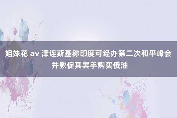 姐妹花 av 泽连斯基称印度可经办第二次和平峰会 并敦促其罢手购买俄油