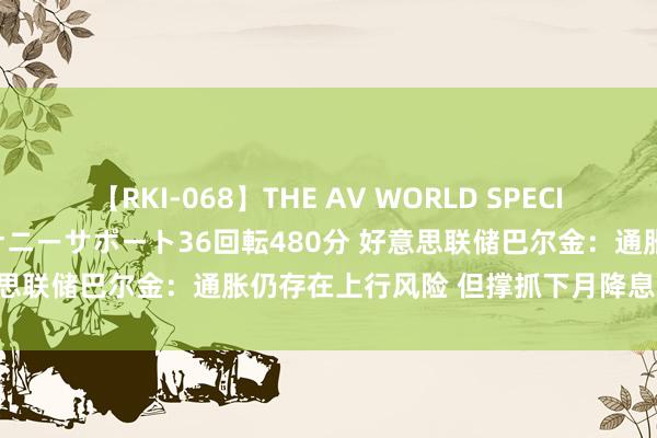 【RKI-068】THE AV WORLD SPECIAL あなただけに 最高のオナニーサポート36回転480分 好意思联储巴尔金：通胀仍存在上行风险 但撑抓下月降息25个基点