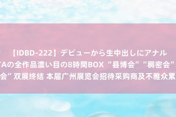 【IDBD-222】デビューから生中出しにアナルまで！最強の芸能人AYAの全作品濃い目の8時間BOX “县博会”“稠密会”双展终结 本届广州展览会招待采购商及不雅众累计超11万东说念主次