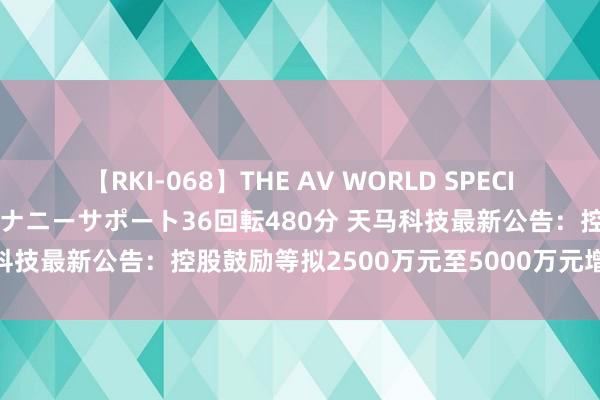 【RKI-068】THE AV WORLD SPECIAL あなただけに 最高のオナニーサポート36回転480分 天马科技最新公告：控股鼓励等拟2500万元至5000万元增合手股份