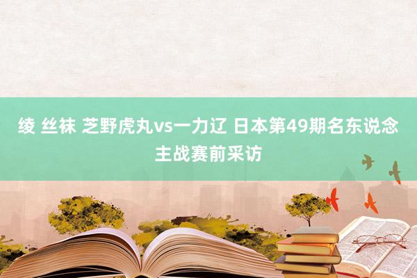 绫 丝袜 芝野虎丸vs一力辽 日本第49期名东说念主战赛前采访