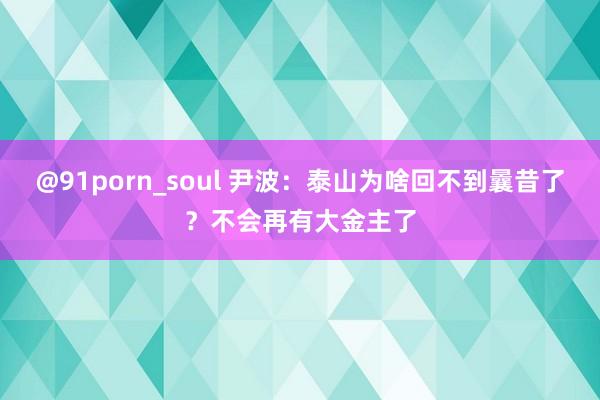 @91porn_soul 尹波：泰山为啥回不到曩昔了？不会再有大金主了