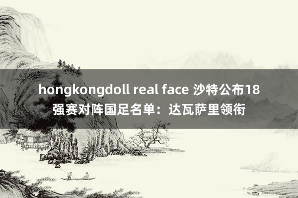 hongkongdoll real face 沙特公布18强赛对阵国足名单：达瓦萨里领衔