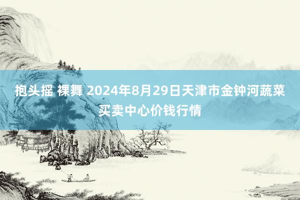 抱头摇 裸舞 2024年8月29日天津市金钟河蔬菜买卖中心价钱行情