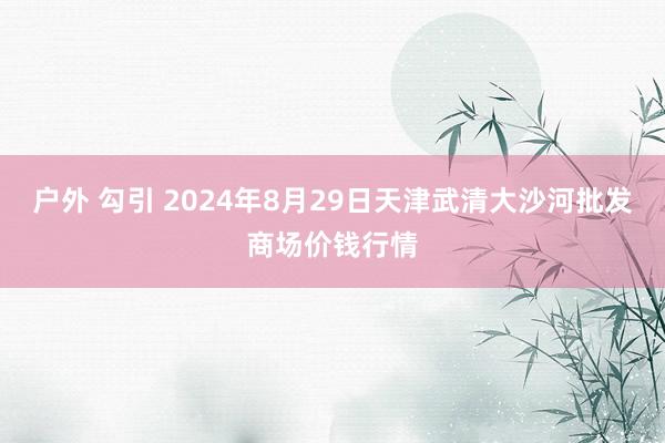 户外 勾引 2024年8月29日天津武清大沙河批发商场价钱行情