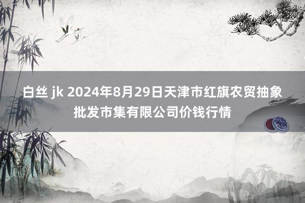 白丝 jk 2024年8月29日天津市红旗农贸抽象批发市集有限公司价钱行情