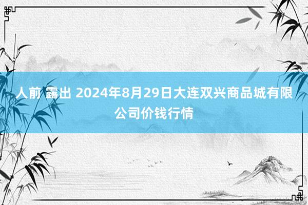 人前 露出 2024年8月29日大连双兴商品城有限公司价钱行情