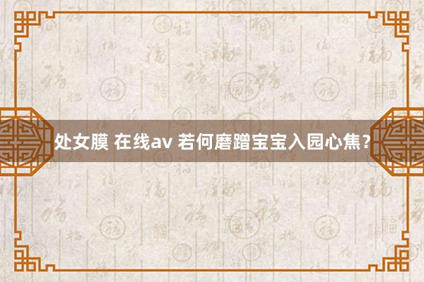 处女膜 在线av 若何磨蹭宝宝入园心焦？