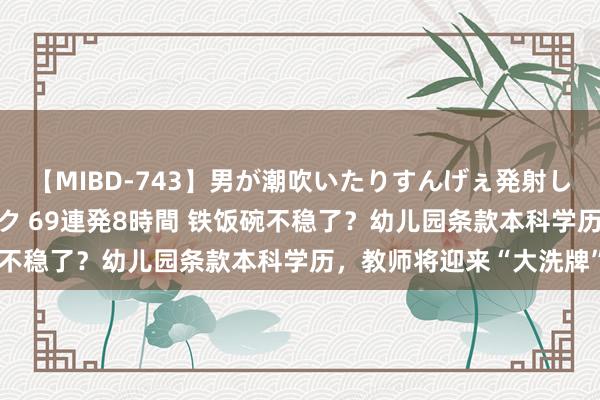 【MIBD-743】男が潮吹いたりすんげぇ発射しちゃう！ 女神の痴女テク 69連発8時間 铁饭碗不稳了？幼儿园条款本科学历，教师将迎来“大洗牌”