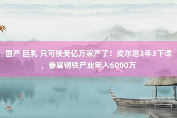 国产 巨乳 只可接受亿万家产了！皮尔洛3年3下课，眷属钢铁产业年入6000万