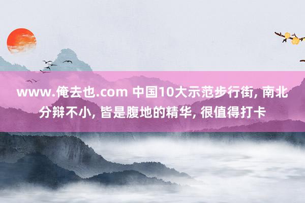 www.俺去也.com 中国10大示范步行街， 南北分辩不小， 皆是腹地的精华， 很值得打卡