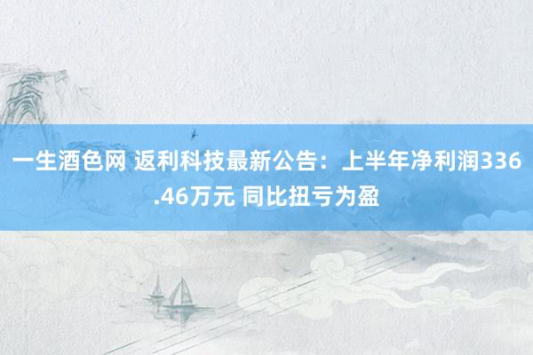 一生酒色网 返利科技最新公告：上半年净利润336.46万元 同比扭亏为盈