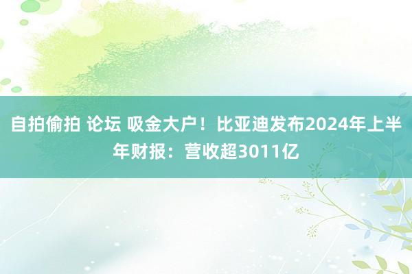 自拍偷拍 论坛 吸金大户！比亚迪发布2024年上半年财报：营收超3011亿