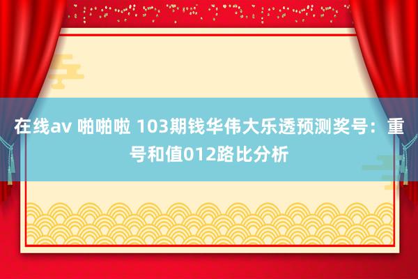 在线av 啪啪啦 103期钱华伟大乐透预测奖号：重号和值012路比分析